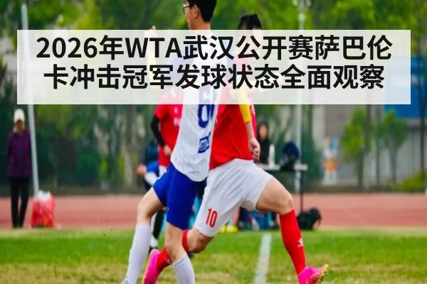 2026年WTA武汉公开赛萨巴伦卡冲击冠军发球状态全面观察